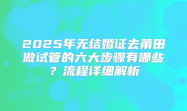 2025年无结婚证去莆田做试管的六大步骤有哪些？流程详细解析