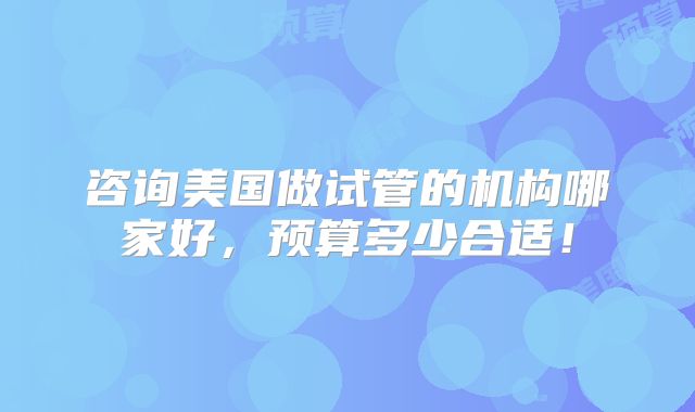 咨询美国做试管的机构哪家好,预算多少合适!