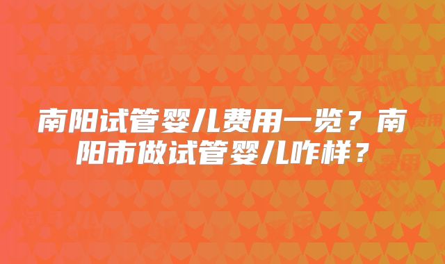 南阳试管婴儿费用一览？南阳市做试管婴儿咋样？