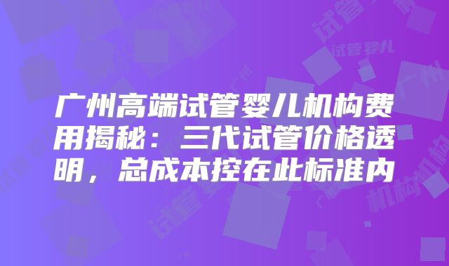 广州高端试管婴儿机构费用揭秘：三代试管价格透明，总成本控在此标准内