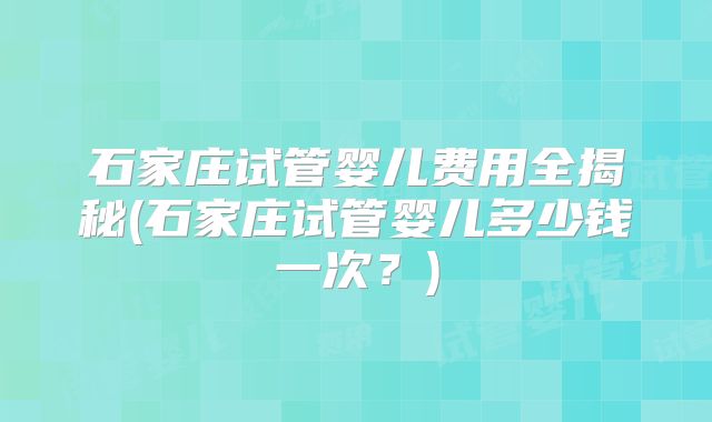 石家庄试管婴儿费用全揭秘(石家庄试管婴儿多少钱一次？)