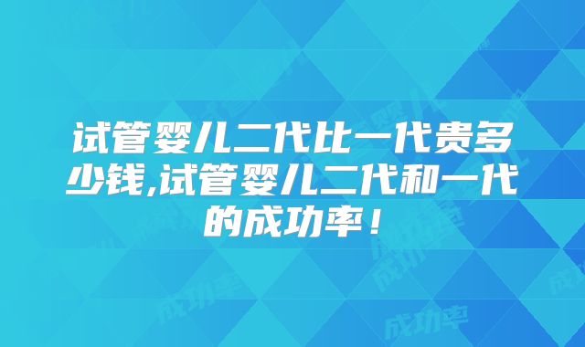 试管婴儿二代比一代贵多少钱,试管婴儿二代和一代的成功率！