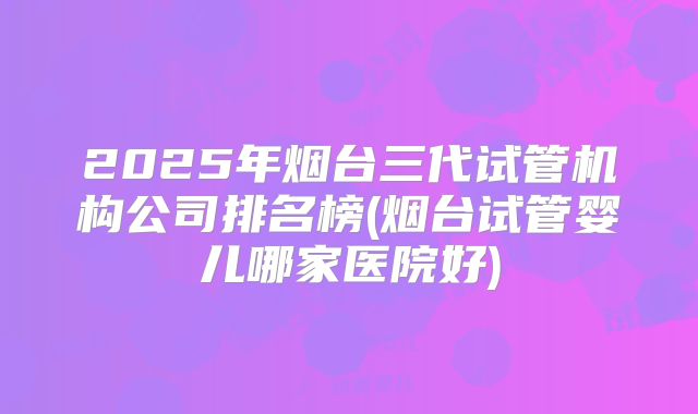 2025年烟台三代试管机构公司排名榜(烟台试管婴儿哪家医院好)