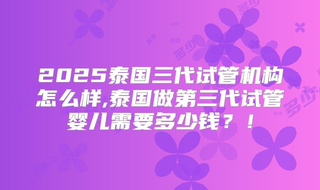 2025泰国三代试管机构怎么样,泰国做第三代试管婴儿需要多少钱？！