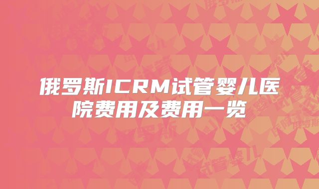 俄罗斯ICRM试管婴儿医院费用及费用一览