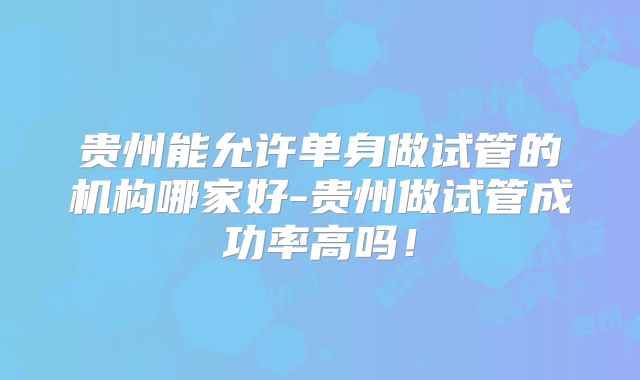 贵州能允许单身做试管的机构哪家好-贵州做试管成功率高吗!