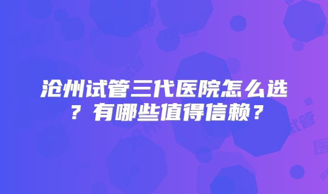 沧州试管三代医院怎么选？有哪些值得信赖？
