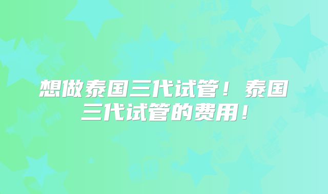 想做泰国三代试管！泰国三代试管的费用！