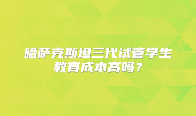 哈萨克斯坦三代试管学生教育成本高吗？