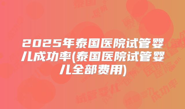 2025年泰国医院试管婴儿成功率(泰国医院试管婴儿全部费用)