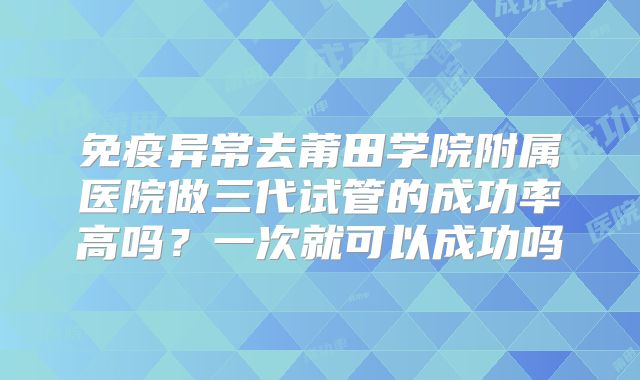 免疫异常去莆田学院附属医院做三代试管的成功率高吗?一次就可以成功吗