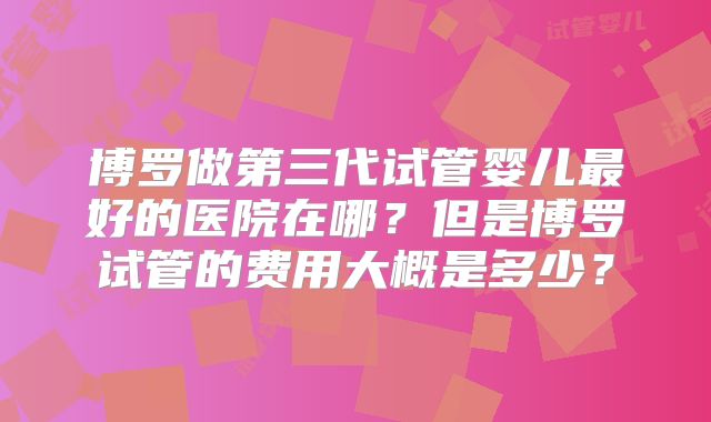 博罗做第三代试管婴儿最好的医院在哪?但是博罗试管的费用大概是多少?