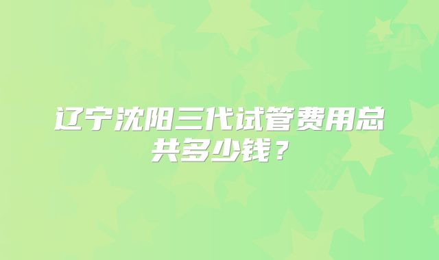 辽宁沈阳三代试管费用总共多少钱？