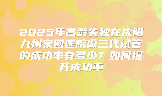 2025年高龄失独在沈阳九州家圆医院做三代试管的成功率有多少？如何提升成功率