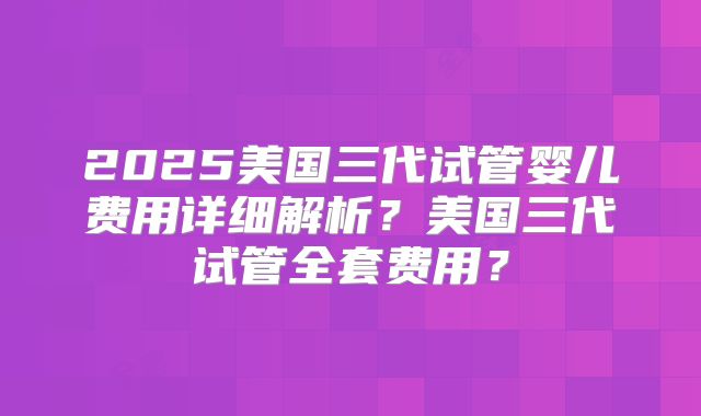 2025美国三代试管婴儿费用详细解析？美国三代试管全套费用？