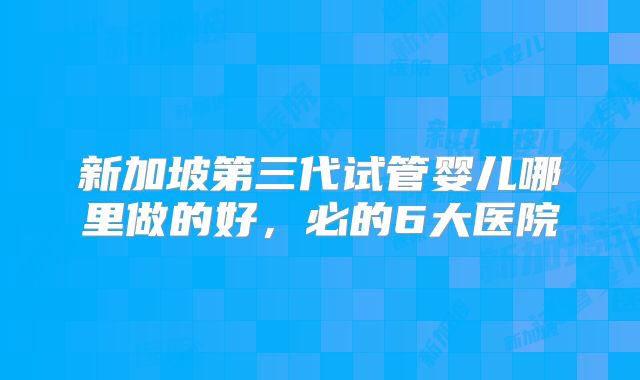 新加坡第三代试管婴儿哪里做的好，必的6大医院