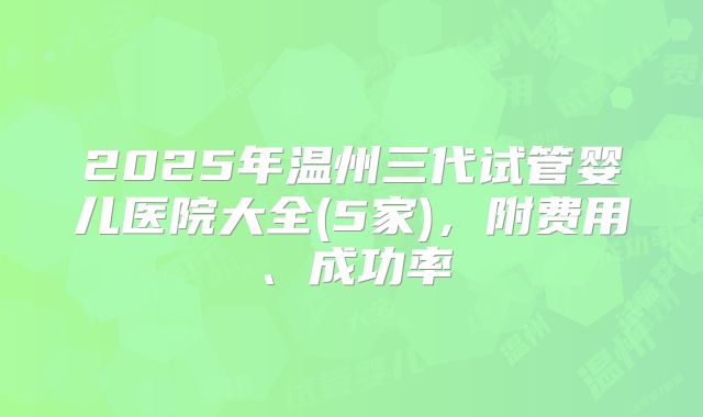 2025年温州三代试管婴儿医院大全(5家)，附费用、成功率