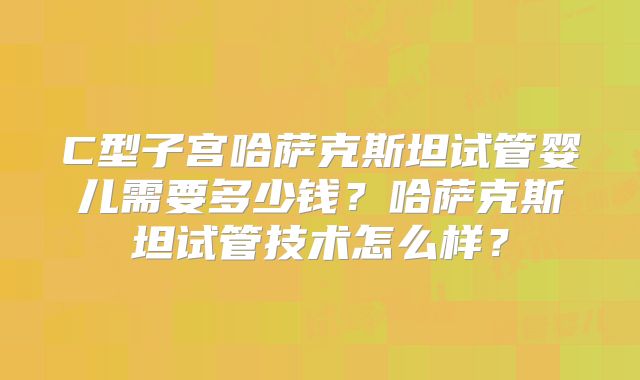 C型子宫哈萨克斯坦试管婴儿需要多少钱？哈萨克斯坦试管技术怎么样？