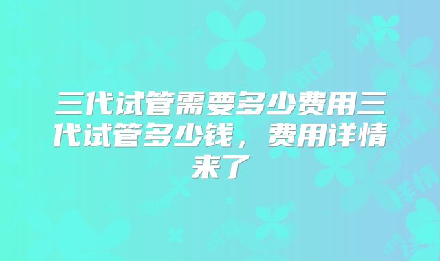 三代试管需要多少费用三代试管多少钱，费用详情来了