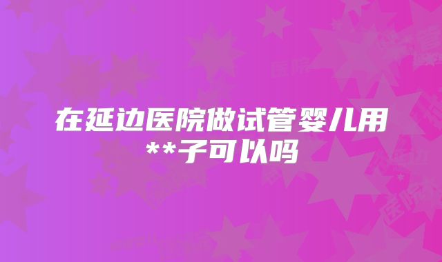 在延边医院做试管婴儿用**子可以吗