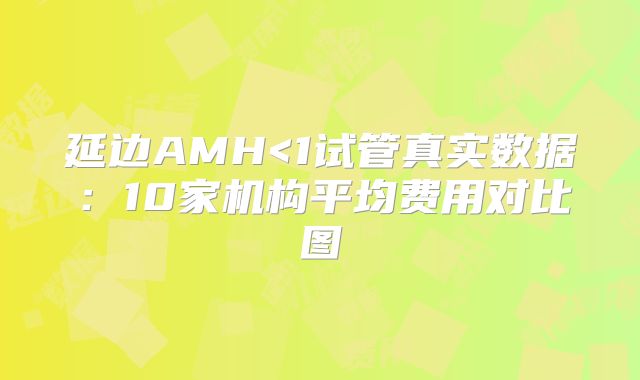 延边AMH<1试管真实数据：10家机构平均费用对比图