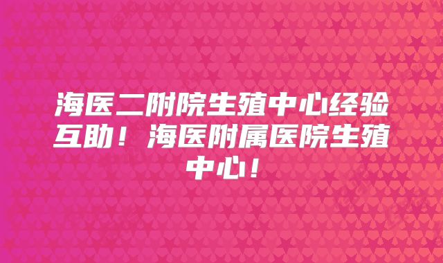 海医二附院生殖中心经验互助!海医附属医院生殖中心!