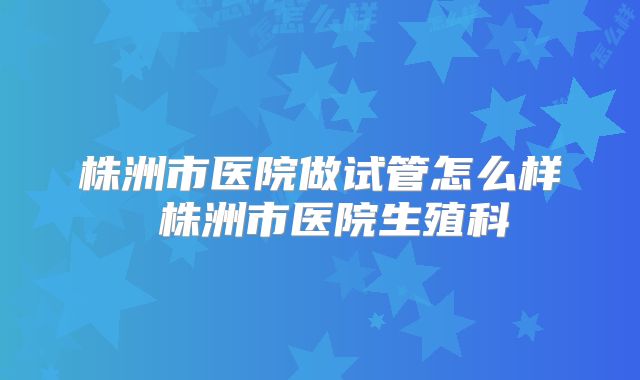 株洲市医院做试管怎么样 株洲市医院生殖科