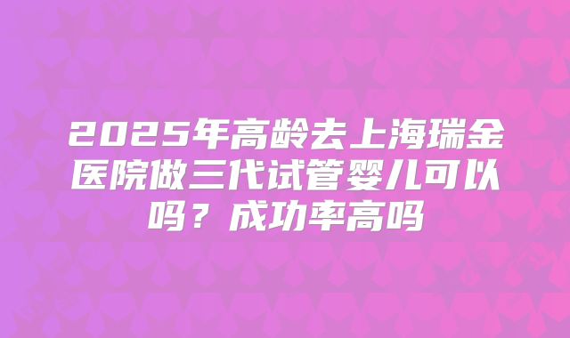 2025年高龄去上海瑞金医院做三代试管婴儿可以吗？成功率高吗