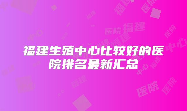福建生殖中心比较好的医院排名最新汇总
