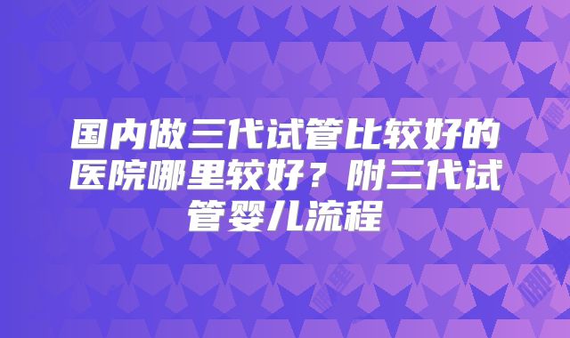 国内做三代试管比较好的医院哪里较好？附三代试管婴儿流程