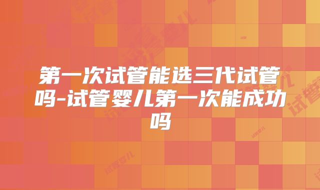第一次试管能选三代试管吗-试管婴儿第一次能成功吗