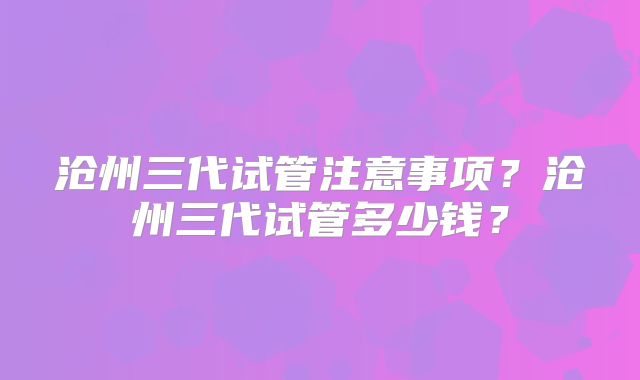 沧州三代试管注意事项？沧州三代试管多少钱？