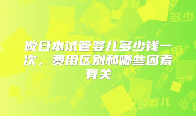 做日本试管婴儿多少钱一次,费用区别和哪些因素有关