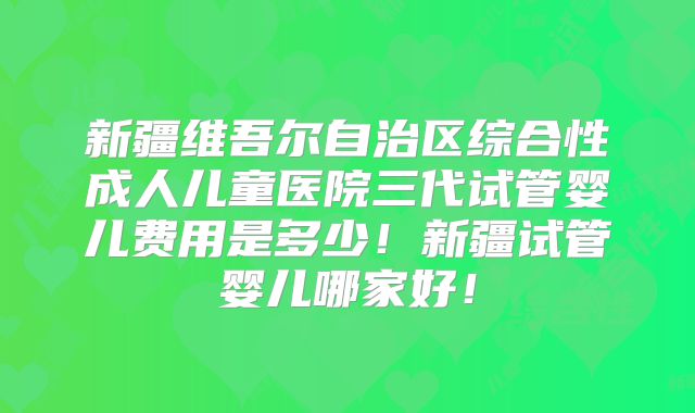 新疆维吾尔自治区综合性成人儿童医院三代试管婴儿费用是多少！新疆试管婴儿哪家好！