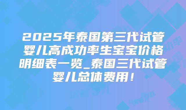 2025年泰国第三代试管婴儿高成功率生宝宝价格明细表一览_泰国三代试管婴儿总体费用!