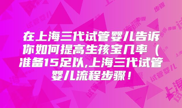 在上海三代试管婴儿告诉你如何提高生孩宝几率（准备15足以,上海三代试管婴儿流程步骤！