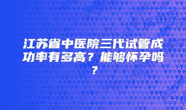 江苏省中医院三代试管成功率有多高？能够怀孕吗？
