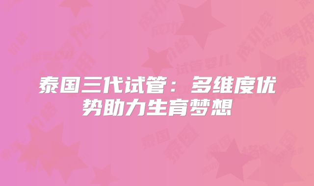 泰国三代试管：多维度优势助力生育梦想