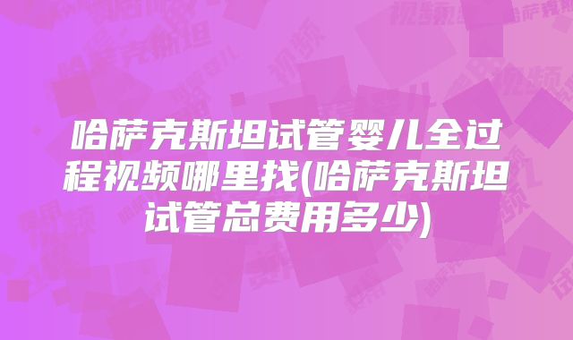 哈萨克斯坦试管婴儿全过程视频哪里找(哈萨克斯坦试管总费用多少)
