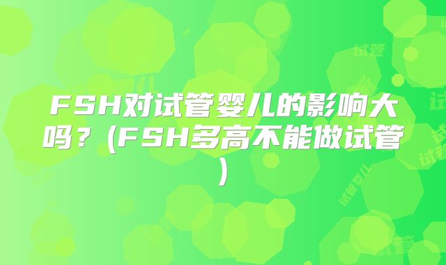 FSH对试管婴儿的影响大吗？(FSH多高不能做试管)