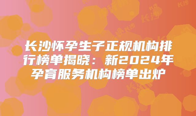 长沙怀孕生子正规机构排行榜单揭晓：新2024年孕育服务机构榜单出炉