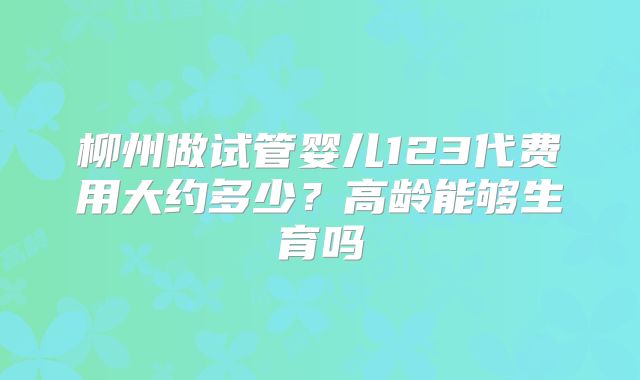柳州做试管婴儿123代费用大约多少？高龄能够生育吗
