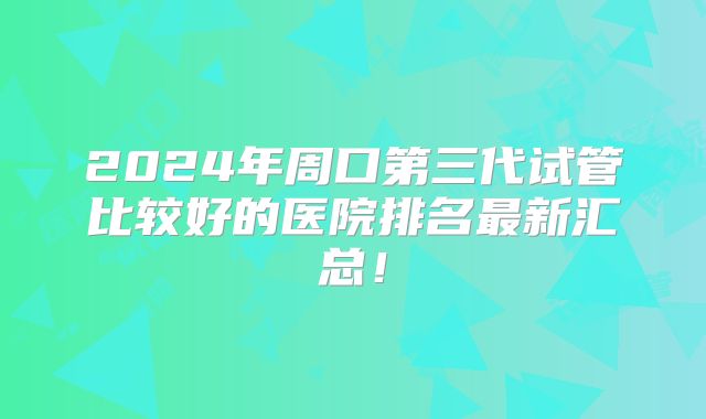 2024年周口第三代试管比较好的医院排名最新汇总！
