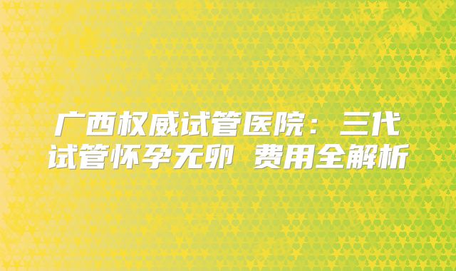 广西权威试管医院:三代试管怀孕无卵�费用全解析