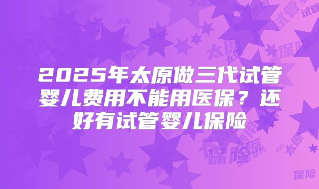 2025年太原做三代试管婴儿费用不能用医保？还好有试管婴儿保险