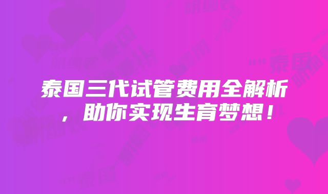泰国三代试管费用全解析，助你实现生育梦想！