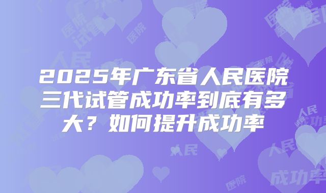 2025年广东省人民医院三代试管成功率到底有多大?如何提升成功率
