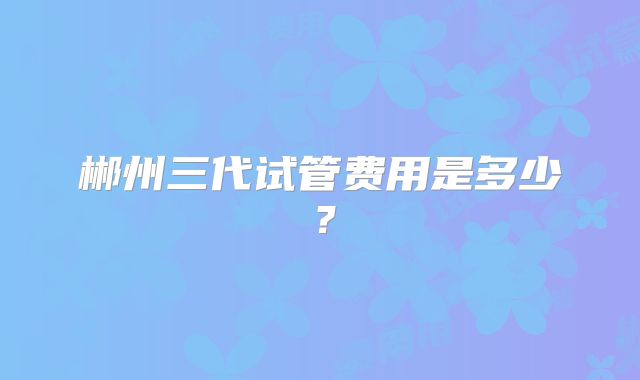 郴州三代试管费用是多少？