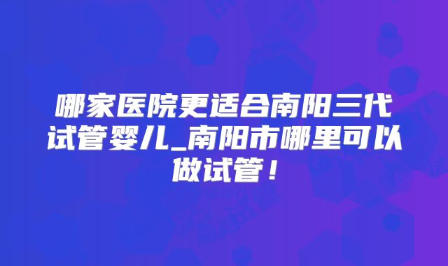 哪家医院更适合南阳三代试管婴儿_南阳市哪里可以做试管！