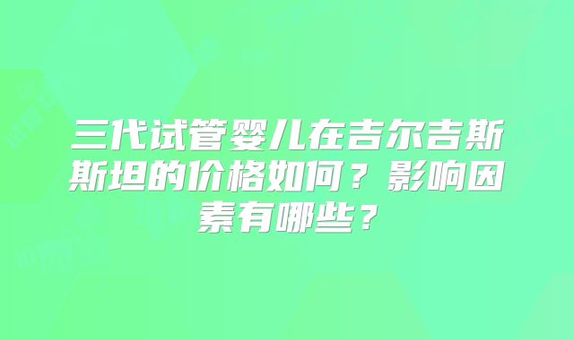 三代试管婴儿在吉尔吉斯斯坦的价格如何？影响因素有哪些？